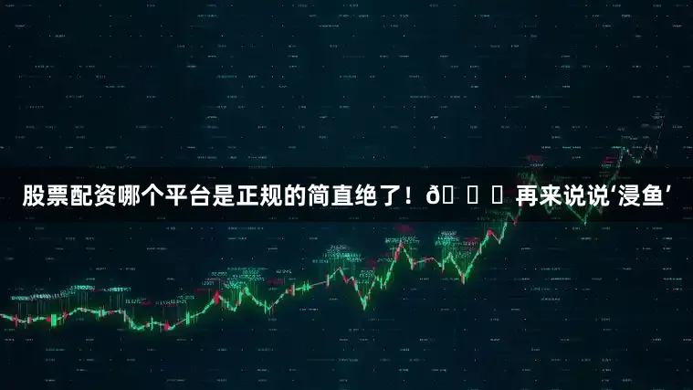 股票配资哪个平台是正规的简直绝了！🐟再来说说‘浸鱼’